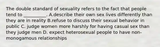 The double standard of sexuality refers to the fact that people tend to __________. A.describe their own sex lives differently than they are in reality B.refuse to discuss their sexual behavior in public C. judge women more harshly for having casual sex than they judge men D. expect heterosexual people to have non-monogamous relationships