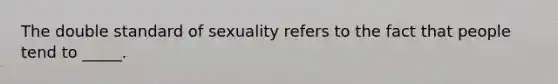 The double standard of sexuality refers to the fact that people tend to _____.