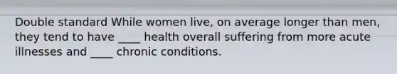 Double standard While women live, on average longer than men, they tend to have ____ health overall suffering from more acute illnesses and ____ chronic conditions.