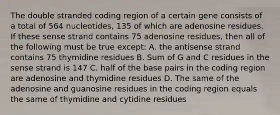 The double stranded coding region of a certain gene consists of a total of 564 nucleotides, 135 of which are adenosine residues. If these sense strand contains 75 adenosine residues, then all of the following must be true except: A. the antisense strand contains 75 thymidine residues B. Sum of G and C residues in the sense strand is 147 C. half of the base pairs in the coding region are adenosine and thymidine residues D. The same of the adenosine and guanosine residues in the coding region equals the same of thymidine and cytidine residues