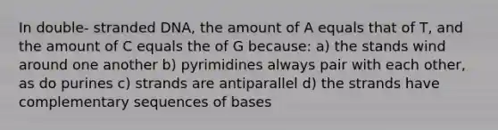 In double- stranded DNA, the amount of A equals that of T, and the amount of C equals the of G because: a) the stands wind around one another b) pyrimidines always pair with each other, as do purines c) strands are antiparallel d) the strands have complementary sequences of bases