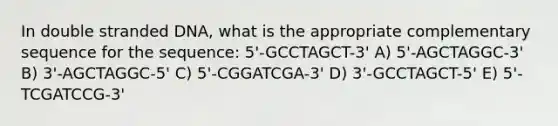 In double stranded DNA, what is the appropriate complementary sequence for the sequence: 5'-GCCTAGCT-3' A) 5'-AGCTAGGC-3' B) 3'-AGCTAGGC-5' C) 5'-CGGATCGA-3' D) 3'-GCCTAGCT-5' E) 5'-TCGATCCG-3'