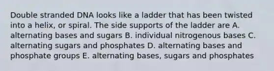 Double stranded DNA looks like a ladder that has been twisted into a helix, or spiral. The side supports of the ladder are A. alternating bases and sugars B. individual nitrogenous bases C. alternating sugars and phosphates D. alternating bases and phosphate groups E. alternating bases, sugars and phosphates