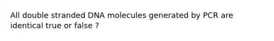 All double stranded DNA molecules generated by PCR are identical true or false ?