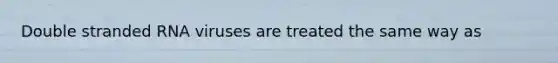 Double stranded RNA viruses are treated the same way as