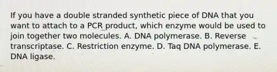 If you have a double stranded synthetic piece of DNA that you want to attach to a PCR product, which enzyme would be used to join together two molecules. A. DNA polymerase. B. Reverse transcriptase. C. Restriction enzyme. D. Taq DNA polymerase. E. DNA ligase.