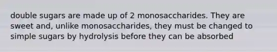 double sugars are made up of 2 monosaccharides. They are sweet and, unlike monosaccharides, they must be changed to simple sugars by hydrolysis before they can be absorbed