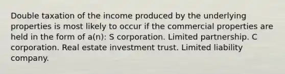 Double taxation of the income produced by the underlying properties is most likely to occur if the commercial properties are held in the form of a(n): S corporation. Limited partnership. C corporation. Real estate investment trust. Limited liability company.