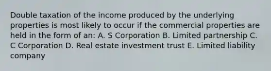 Double taxation of the income produced by the underlying properties is most likely to occur if the commercial properties are held in the form of an: A. S Corporation B. Limited partnership C. C Corporation D. Real estate investment trust E. Limited liability company