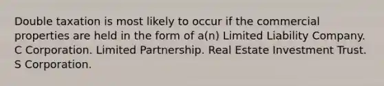 Double taxation is most likely to occur if the commercial properties are held in the form of a(n) Limited Liability Company. C Corporation. Limited Partnership. Real Estate Investment Trust. S Corporation.