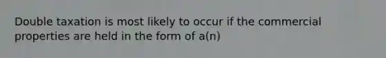 Double taxation is most likely to occur if the commercial properties are held in the form of a(n)