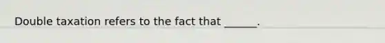 Double taxation refers to the fact that ______.