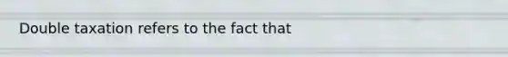 Double taxation refers to the fact that