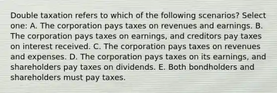 Double taxation refers to which of the following scenarios? Select one: A. The corporation pays taxes on revenues and earnings. B. The corporation pays taxes on earnings, and creditors pay taxes on interest received. C. The corporation pays taxes on revenues and expenses. D. The corporation pays taxes on its earnings, and shareholders pay taxes on dividends. E. Both bondholders and shareholders must pay taxes.