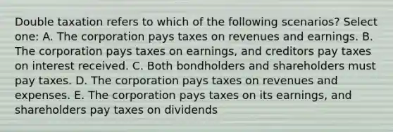 Double taxation refers to which of the following scenarios? Select one: A. The corporation pays taxes on revenues and earnings. B. The corporation pays taxes on earnings, and creditors pay taxes on interest received. C. Both bondholders and shareholders must pay taxes. D. The corporation pays taxes on revenues and expenses. E. The corporation pays taxes on its earnings, and shareholders pay taxes on dividends