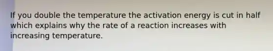 If you double the temperature the activation energy is cut in half which explains why the rate of a reaction increases with increasing temperature.