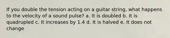 If you double the tension acting on a guitar string, what happens to the velocity of a sound pulse? a. It is doubled b. It is quadrupled c. It increases by 1.4 d. It is halved e. It does not change