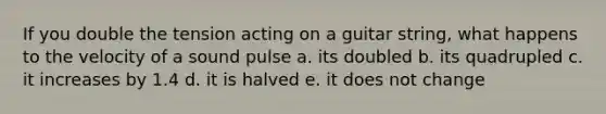 If you double the tension acting on a guitar string, what happens to the velocity of a sound pulse a. its doubled b. its quadrupled c. it increases by 1.4 d. it is halved e. it does not change