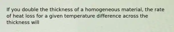 If you double the thickness of a homogeneous material, the rate of heat loss for a given temperature difference across the thickness will