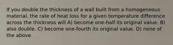 If you double the thickness of a wall built from a homogeneous material, the rate of heat loss for a given temperature difference across the thickness will A) become one-half its original value. B) also double. C) become one-fourth its original value. D) none of the above