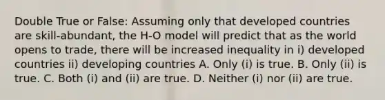 Double True or False: Assuming only that developed countries are skill-abundant, the H-O model will predict that as the world opens to trade, there will be increased inequality in i) developed countries ii) developing countries A. Only (i) is true. B. Only (ii) is true. C. Both (i) and (ii) are true. D. Neither (i) nor (ii) are true.