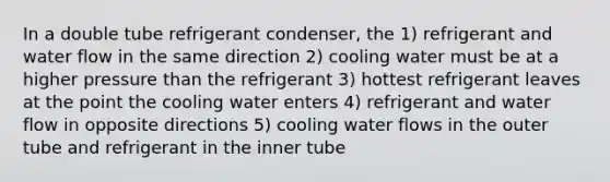 In a double tube refrigerant condenser, the 1) refrigerant and water flow in the same direction 2) cooling water must be at a higher pressure than the refrigerant 3) hottest refrigerant leaves at the point the cooling water enters 4) refrigerant and water flow in opposite directions 5) cooling water flows in the outer tube and refrigerant in the inner tube