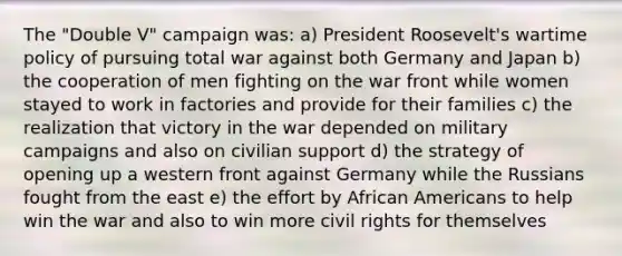 The "Double V" campaign was: a) President Roosevelt's wartime policy of pursuing total war against both Germany and Japan b) the cooperation of men fighting on the war front while women stayed to work in factories and provide for their families c) the realization that victory in the war depended on military campaigns and also on civilian support d) the strategy of opening up a western front against Germany while the Russians fought from the east e) the effort by African Americans to help win the war and also to win more civil rights for themselves