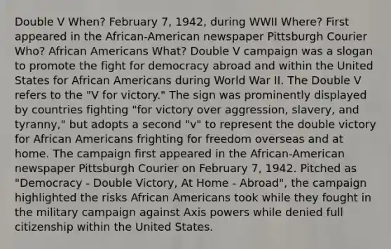 Double V When? February 7, 1942, during WWII Where? First appeared in the African-American newspaper Pittsburgh Courier Who? African Americans What? Double V campaign was a slogan to promote the fight for democracy abroad and within the United States for African Americans during World War II. The Double V refers to the "V for victory." The sign was prominently displayed by countries fighting "for victory over aggression, slavery, and tyranny," but adopts a second "v" to represent the double victory for African Americans frighting for freedom overseas and at home. The campaign first appeared in the African-American newspaper Pittsburgh Courier on February 7, 1942. Pitched as "Democracy - Double Victory, At Home - Abroad", the campaign highlighted the risks African Americans took while they fought in the military campaign against Axis powers while denied full citizenship within the United States.