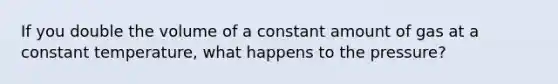 If you double the volume of a constant amount of gas at a constant temperature, what happens to the pressure?