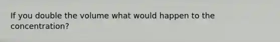 If you double the volume what would happen to the concentration?