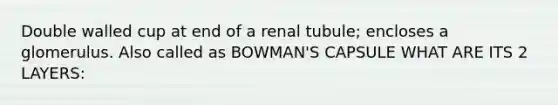 Double walled cup at end of a renal tubule; encloses a glomerulus. Also called as BOWMAN'S CAPSULE WHAT ARE ITS 2 LAYERS: