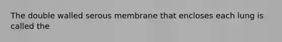 The double walled serous membrane that encloses each lung is called the