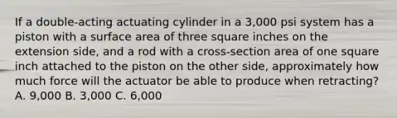 If a double-acting actuating cylinder in a 3,000 psi system has a piston with a surface area of three square inches on the extension side, and a rod with a cross-section area of one square inch attached to the piston on the other side, approximately how much force will the actuator be able to produce when retracting? A. 9,000 B. 3,000 C. 6,000