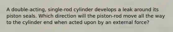 A double-acting, single-rod cylinder develops a leak around its piston seals. Which direction will the piston-rod move all the way to the cylinder end when acted upon by an external force?