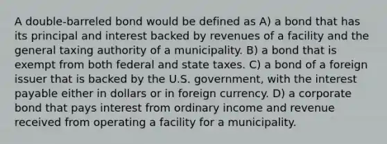 A double-barreled bond would be defined as A) a bond that has its principal and interest backed by revenues of a facility and the general taxing authority of a municipality. B) a bond that is exempt from both federal and state taxes. C) a bond of a foreign issuer that is backed by the U.S. government, with the interest payable either in dollars or in foreign currency. D) a corporate bond that pays interest from ordinary income and revenue received from operating a facility for a municipality.