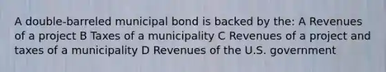 A double-barreled municipal bond is backed by the: A Revenues of a project B Taxes of a municipality C Revenues of a project and taxes of a municipality D Revenues of the U.S. government