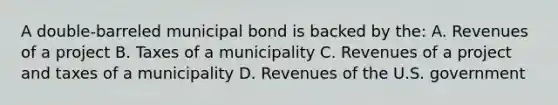 A double-barreled municipal bond is backed by the: A. Revenues of a project B. Taxes of a municipality C. Revenues of a project and taxes of a municipality D. Revenues of the U.S. government