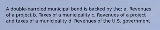 A double-barreled municipal bond is backed by the: a. Revenues of a project b. Taxes of a municipality c. Revenues of a project and taxes of a municipality d. Revenues of the U.S. government