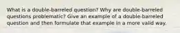 What is a double-barreled question? Why are double-barreled questions problematic? Give an example of a double-barreled question and then formulate that example in a more valid way.