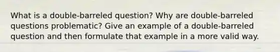 What is a double-barreled question? Why are double-barreled questions problematic? Give an example of a double-barreled question and then formulate that example in a more valid way.