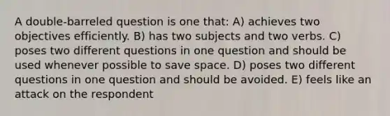 A double-barreled question is one that: A) achieves two objectives efficiently. B) has two subjects and two verbs. C) poses two different questions in one question and should be used whenever possible to save space. D) poses two different questions in one question and should be avoided. E) feels like an attack on the respondent