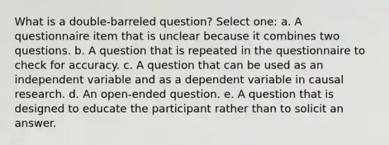 What is a double-barreled question? Select one: a. A questionnaire item that is unclear because it combines two questions. b. A question that is repeated in the questionnaire to check for accuracy. c. A question that can be used as an independent variable and as a dependent variable in causal research. d. An open-ended question. e. A question that is designed to educate the participant rather than to solicit an answer.