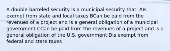 A double-barreled security is a municipal security that: AIs exempt from state and local taxes BCan be paid from the revenues of a project and is a general obligation of a municipal government CCan be paid from the revenues of a project and is a general obligation of the U.S. government DIs exempt from federal and state taxes