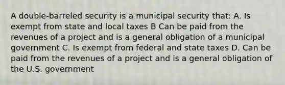 A double-barreled security is a municipal security that: A. Is exempt from state and local taxes B Can be paid from the revenues of a project and is a general obligation of a municipal government C. Is exempt from federal and state taxes D. Can be paid from the revenues of a project and is a general obligation of the U.S. government