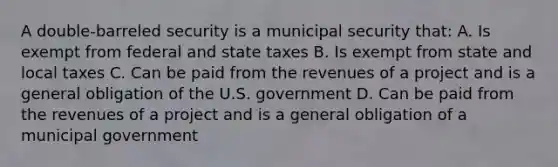 A double-barreled security is a municipal security that: A. Is exempt from federal and state taxes B. Is exempt from state and local taxes C. Can be paid from the revenues of a project and is a general obligation of the U.S. government D. Can be paid from the revenues of a project and is a general obligation of a municipal government