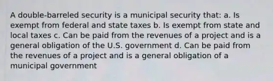 A double-barreled security is a municipal security that: a. Is exempt from federal and state taxes b. Is exempt from state and local taxes c. Can be paid from the revenues of a project and is a general obligation of the U.S. government d. Can be paid from the revenues of a project and is a general obligation of a municipal government