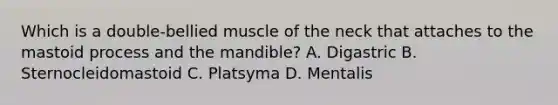 Which is a double-bellied muscle of the neck that attaches to the mastoid process and the mandible? A. Digastric B. Sternocleidomastoid C. Platsyma D. Mentalis