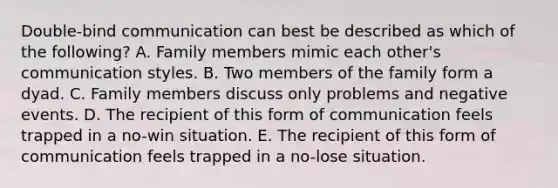 Double-bind communication can best be described as which of the following? A. Family members mimic each other's communication styles. B. Two members of the family form a dyad. C. Family members discuss only problems and negative events. D. The recipient of this form of communication feels trapped in a no-win situation. E. The recipient of this form of communication feels trapped in a no-lose situation.