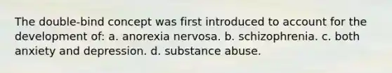 The double-bind concept was first introduced to account for the development of: a. ​anorexia nervosa. b. ​schizophrenia. c. ​both anxiety and depression. d. ​substance abuse.