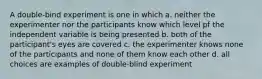 A double-bind experiment is one in which a. neither the experimenter nor the participants know which level pf the independent variable is being presented b. both of the participant's eyes are covered c. the experimenter knows none of the participants and none of them know each other d. all choices are examples of double-blind experiment